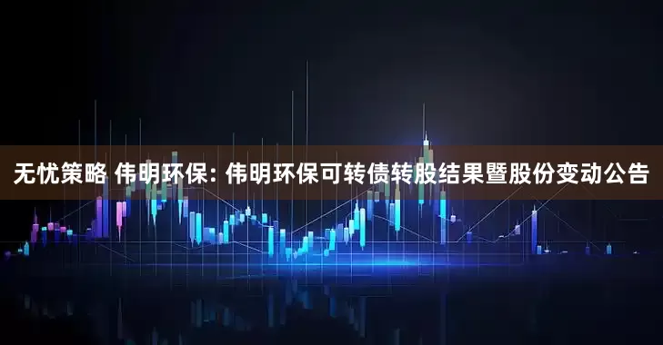 无忧策略 伟明环保: 伟明环保可转债转股结果暨股份变动公告