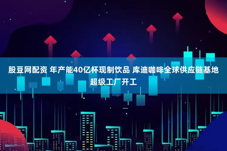 股豆网配资 年产能40亿杯现制饮品 库迪咖啡全球供应链基地超级工厂开工