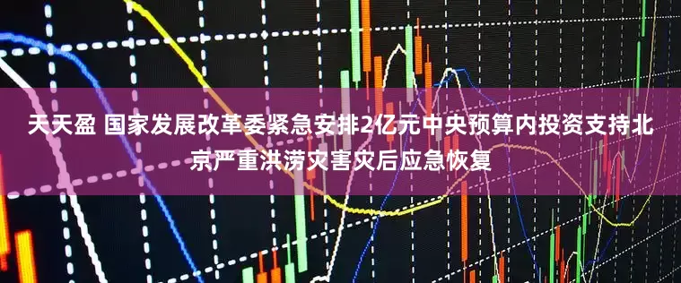 天天盈 国家发展改革委紧急安排2亿元中央预算内投资支持北京严重洪涝灾害灾后应急恢复