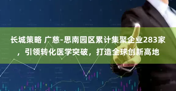 长城策略 广慈-思南园区累计集聚企业283家，引领转化医学突破，打造全球创新高地