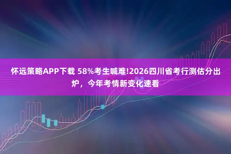 怀远策略APP下载 58%考生喊难!2026四川省考行测估分出炉，今年考情新变化速看