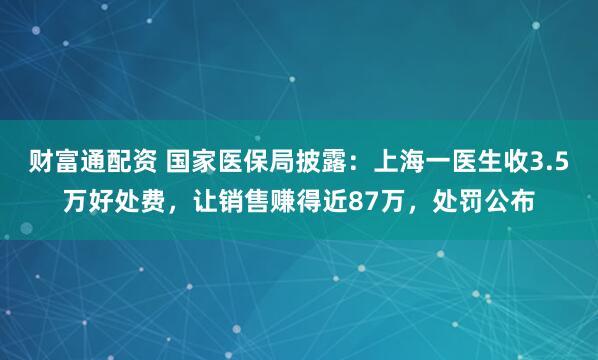 财富通配资 国家医保局披露：上海一医生收3.5万好处费，让销售赚得近87万，处罚公布