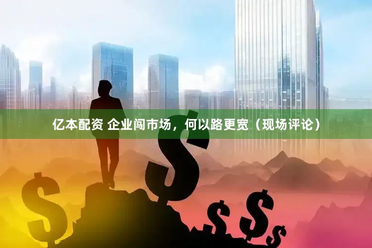 亿本配资 企业闯市场，何以路更宽（现场评论）